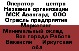 Оператор Call-центра › Название организации ­ МСК Авангард, ООО › Отрасль предприятия ­ Маркетинг › Минимальный оклад ­ 30 000 - Все города Работа » Вакансии   . Иркутская обл.